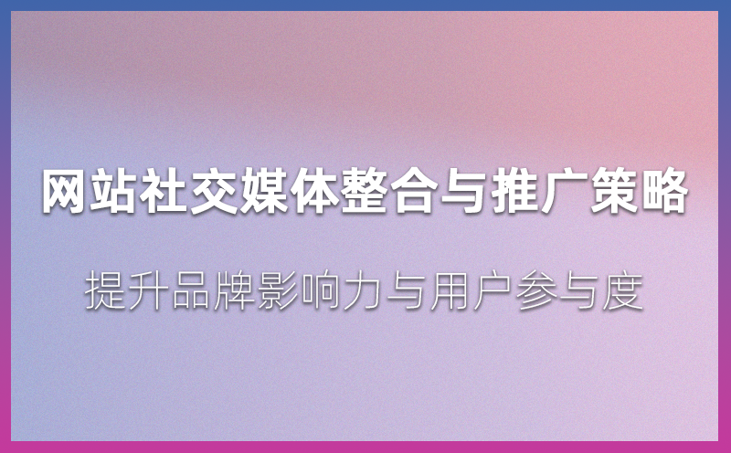 网站社交媒体整合与推广策略：提升品牌影响力与用户参与度