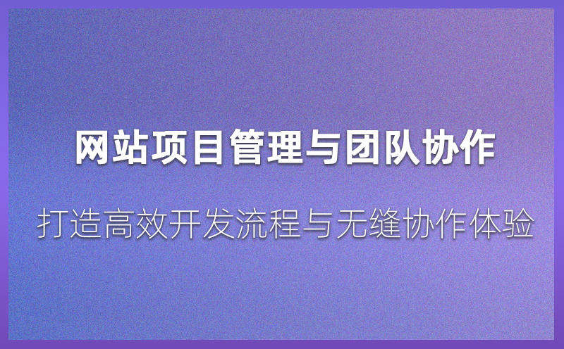 网站项目管理与团队协作：打造高效开发流程与无缝协作体验